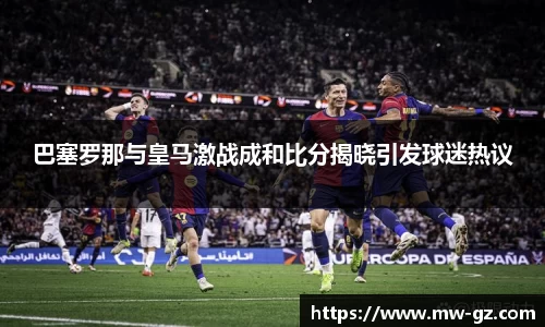 巴塞罗那与皇马激战成和比分揭晓引发球迷热议